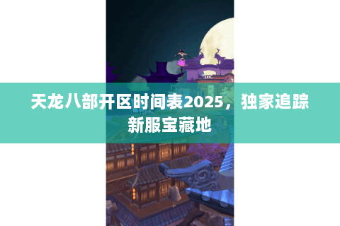 天龙八部开区时间表2025，独家追踪新服宝藏地