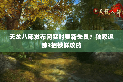 天龙八部发布网实时更新失灵？独家追踪3招锁鲜攻略