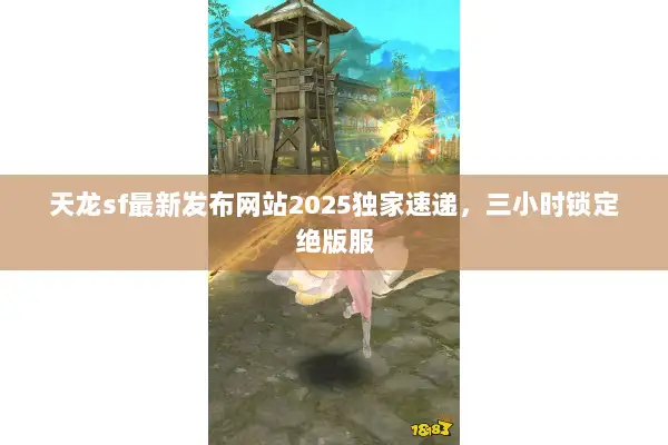 天龙sf最新发布网站2025独家速递，三小时锁定绝版服