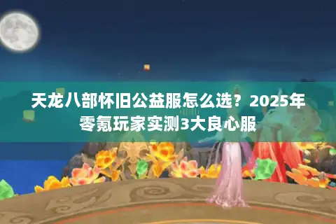 天龙八部怀旧公益服怎么选?2025年零氪玩家实测3大良心服 天龙八部怀旧公益服怎么选?2025年零氪玩家实测3大良心服