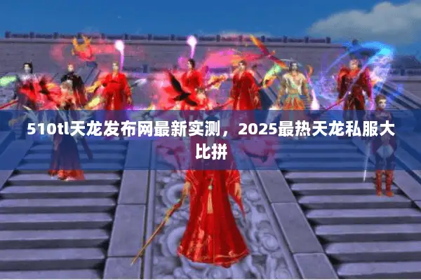 510tl天龙发布网最新实测，2025最热天龙私服大比拼