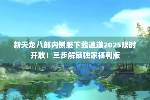 新天龙八部内侧服下载通道2025限时开放！三步解锁独家福利版