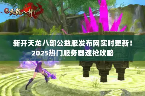 新开天龙八部公益服发布网实时更新！2025热门服务器速抢攻略