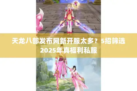 天龙八部发布网新开服太多？5招筛选2025年真福利私服