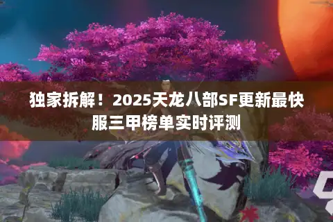 独家拆解!2025天龙八部SF更新最快服三甲榜单实时评测 独家拆解!2025天龙八部SF更新最快服三甲榜单实时评测