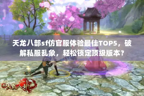 天龙八部sf仿官服体验最佳TOP5，破解私服乱象，轻松锁定顶级版本？