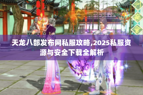 天龙八部发布网私服攻略,2025私服资源与安全下载全解析