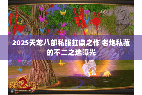 2025天龙八部私服扛鼎之作 老炮私藏的不二之选曝光 2025天龙八部私服扛鼎之作 老炮私藏的不二之选曝光