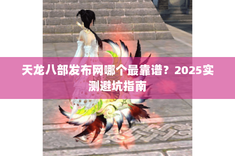 天龙八部发布网哪个最靠谱?2025实测避坑指南 天龙八部发布网哪个最靠谱?2025实测避坑指南