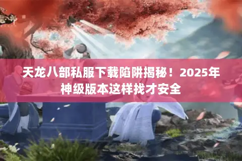 天龙八部私服下载陷阱揭秘！2025年神级版本这样找才安全