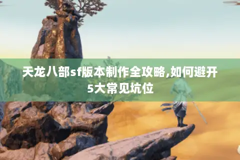 天龙八部sf版本制作全攻略,如何避开5大常见坑位