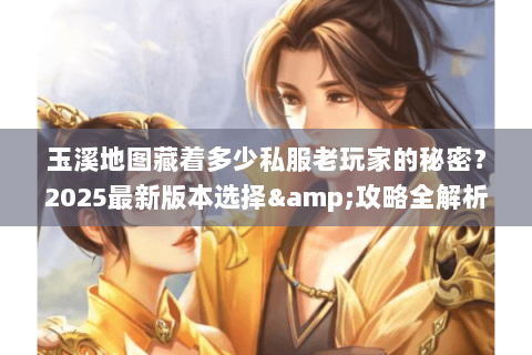 玉溪地图藏着多少私服老玩家的秘密?2025最新版本选择&攻略全解析 玉溪地图藏着多少私服老玩家的秘密?2025最新版本选择&攻略全解析