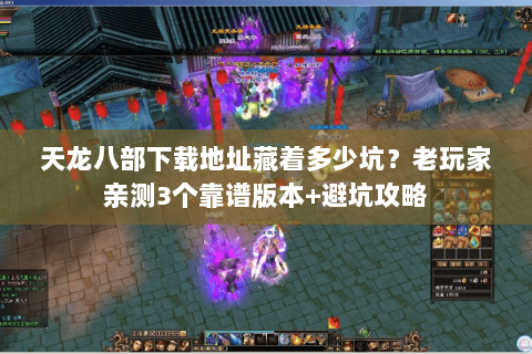 天龙八部下载地址藏着多少坑？老玩家亲测3个靠谱版本+避坑攻略