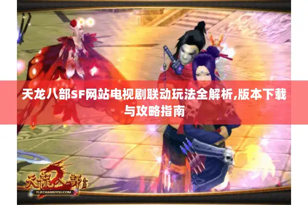 天龙八部SF网站电视剧联动玩法全解析,版本下载与攻略指南