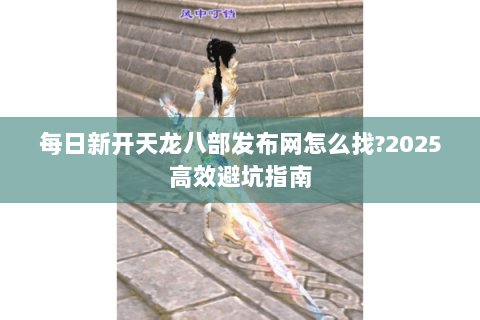 每日新开天龙八部发布网怎么找?2025高效避坑指南