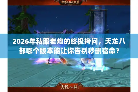 2026年私服老炮的终极拷问，天龙八部哪个版本能让你告别秒删宿命？