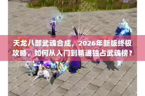 天龙八部武魂合成，2026年新版终极攻略，如何从入门到精通独占武魂榜？