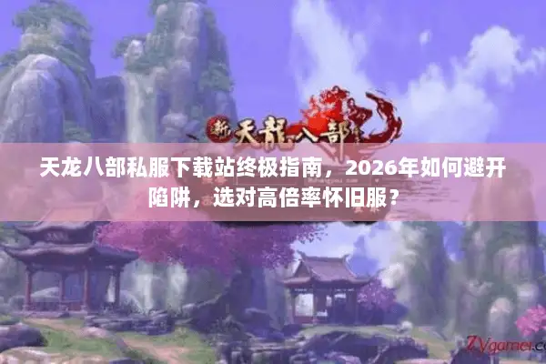 天龙八部私服下载站终极指南，2026年如何避开陷阱，选对高倍率怀旧服？