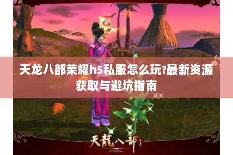 天龙八部荣耀h5私服怎么玩?最新资源获取与避坑指南