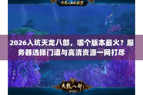 2026入坑天龙八部，哪个版本最火？服务器选择门道与高清资源一网打尽