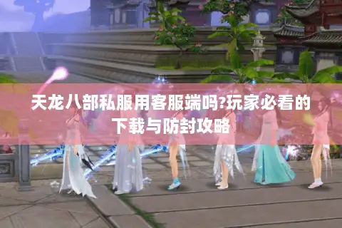 天龙八部私服用客服端吗?玩家必看的下载与防封攻略 天龙八部私服用客服端吗?玩家必看的下载与防封攻略