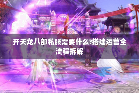 开天龙八部私服需要什么?搭建运营全流程拆解 开天龙八部私服需要什么?搭建运营全流程拆解