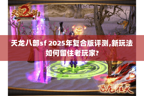 天龙八部sf 2025年复合版评测,新玩法如何留住老玩家?