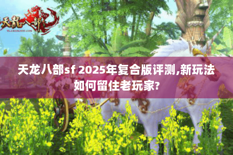 天龙八部sf 2025年复合版评测,新玩法如何留住老玩家?