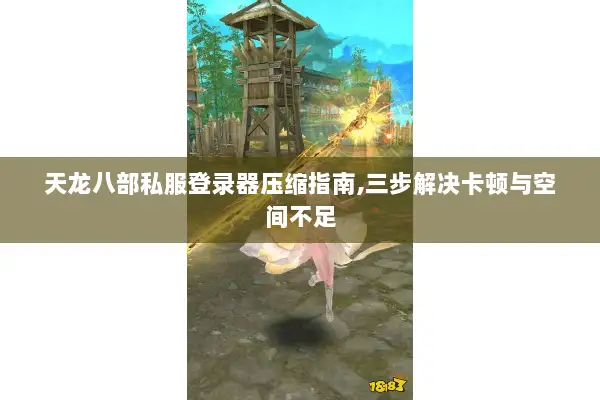 天龙八部私服登录器压缩指南,三步解决卡顿与空间不足