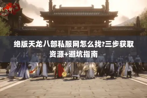 绝版天龙八部私服网怎么找?三步获取资源+避坑指南