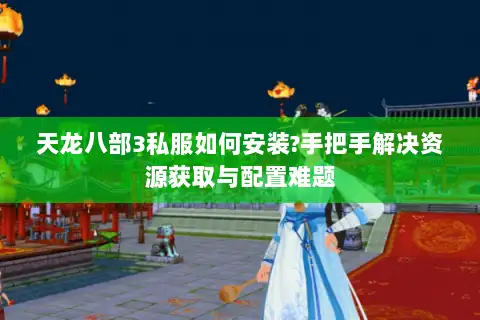 天龙八部3私服如何安装?手把手解决资源获取与配置难题