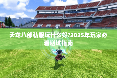 天龙八部私服玩什么好?2025年玩家必看避坑指南 天龙八部私服玩什么好?2025年玩家必看避坑指南
