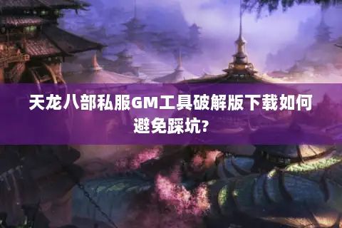 天龙八部私服GM工具破解版下载如何避免踩坑?