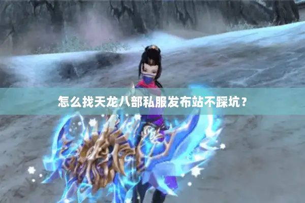 怎么找天龙八部私服发布站不踩坑？