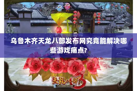 乌鲁木齐天龙八部发布网究竟能解决哪些游戏痛点?