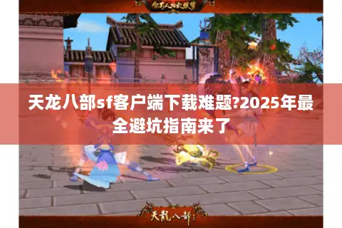 天龙八部sf客户端下载难题?2025年最全避坑指南来了