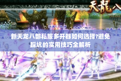 新天龙八部私服多开器如何选择?避免踩坑的实用技巧全解析