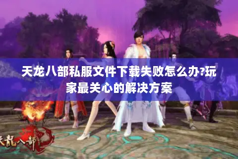 天龙八部私服文件下载失败怎么办?玩家最关心的解决方案