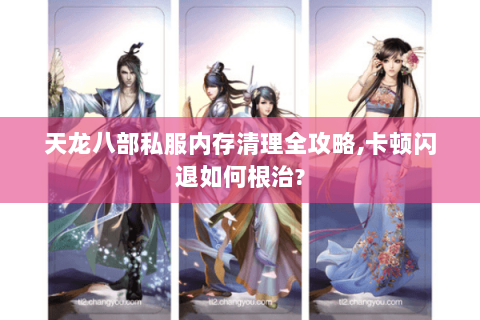 天龙八部私服内存清理全攻略,卡顿闪退如何根治?