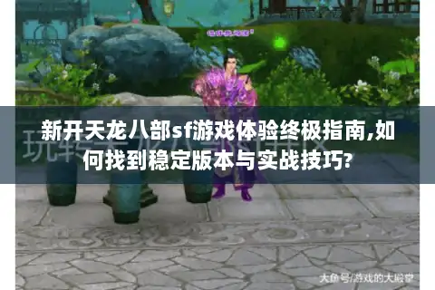 新开天龙八部sf游戏体验终极指南,如何找到稳定版本与实战技巧?