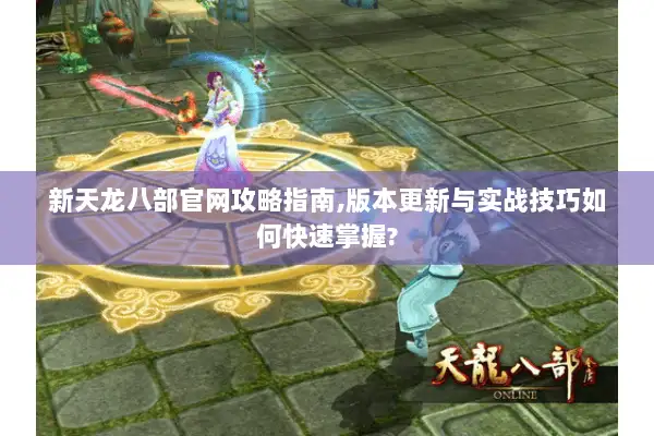 新天龙八部官网攻略指南,版本更新与实战技巧如何快速掌握?