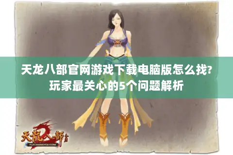 天龙八部官网游戏下载电脑版怎么找?玩家最关心的5个问题解析 天龙八部官网游戏下载电脑版怎么找?玩家最关心的5个问题解析