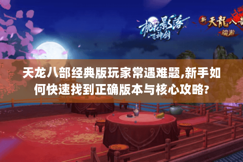 天龙八部经典版玩家常遇难题,新手如何快速找到正确版本与核心攻略?