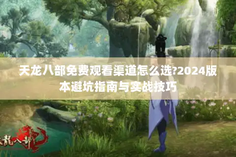 天龙八部免费观看渠道怎么选?2024版本避坑指南与实战技巧