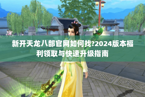 新开天龙八部官网如何找?2024版本福利领取与快速升级指南