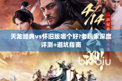 天龙经典vs怀旧版哪个好?老玩家深度评测+避坑指南