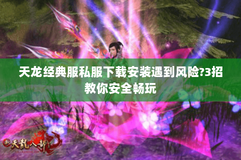 天龙经典服私服下载安装遇到风险?3招教你安全畅玩