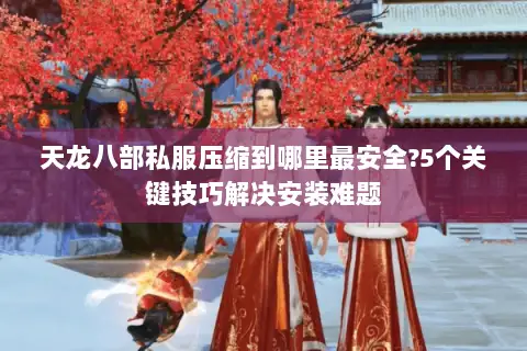 天龙八部私服压缩到哪里最安全?5个关键技巧解决安装难题 天龙八部私服压缩到哪里最安全?5个关键技巧解决安装难题