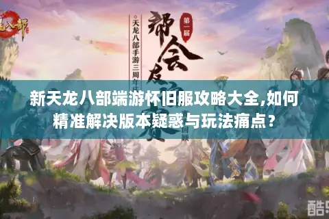 新天龙八部端游怀旧服攻略大全,如何精准解决版本疑惑与玩法痛点？