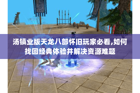 汤镇业版天龙八部怀旧玩家必看,如何找回经典体验并解决资源难题